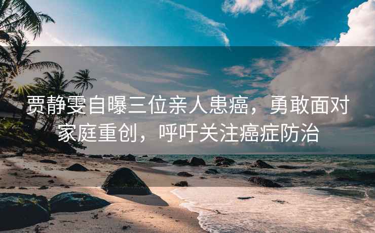 賈靜雯自曝三位親人患癌，勇敢面對家庭重創(chuàng)，呼吁關(guān)注癌癥防治
