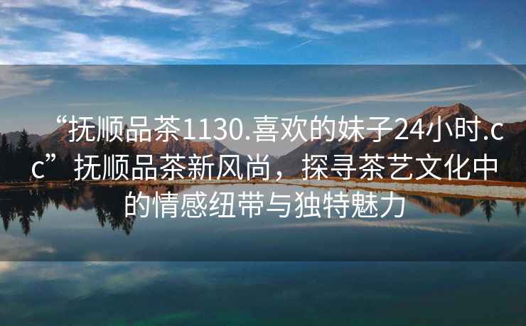 “撫順品茶1130.喜歡的妹子24小時(shí).cc”撫順品茶新風(fēng)尚，探尋茶藝文化中的情感紐帶與獨(dú)特魅力