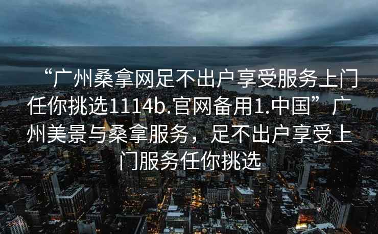 “廣州桑拿網(wǎng)足不出戶享受服務(wù)上門任你挑選1114b.官網(wǎng)備用1.中國”廣州美景與桑拿服務(wù)，足不出戶享受上門服務(wù)任你挑選