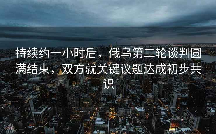 持續(xù)約一小時(shí)后，俄烏第二輪談判圓滿結(jié)束，雙方就關(guān)鍵議題達(dá)成初步共識(shí)