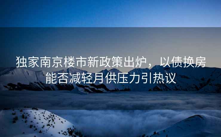 獨(dú)家南京樓市新政策出爐，以債換房能否減輕月供壓力引熱議