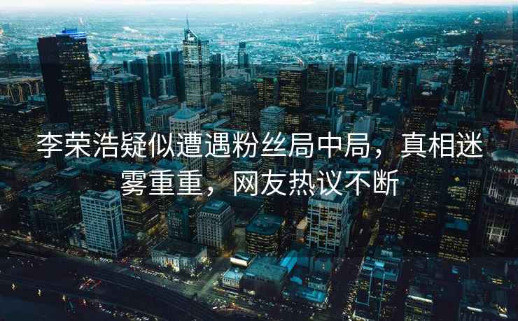 李榮浩疑似遭遇粉絲局中局，真相迷霧重重，網(wǎng)友熱議不斷