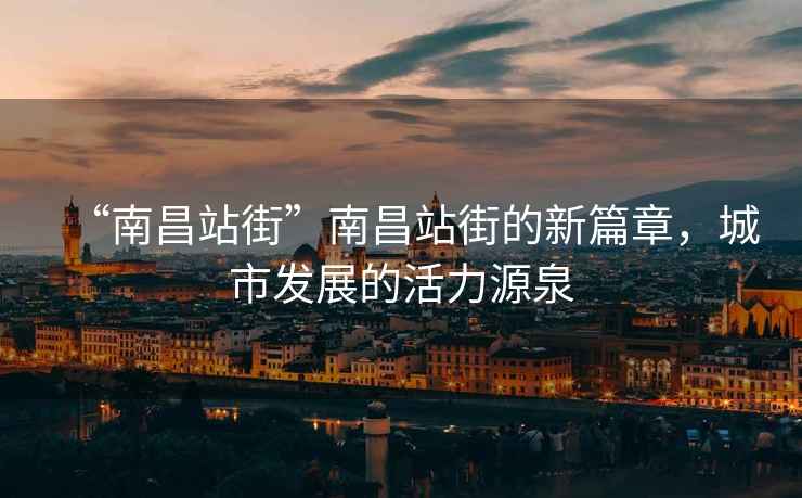 “南昌站街”南昌站街的新篇章，城市發(fā)展的活力源泉