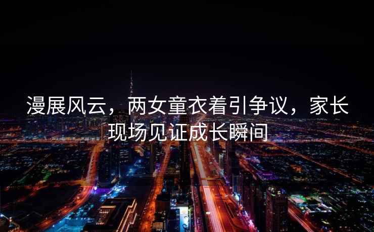 漫展風云，兩女童衣著引爭議，家長現場見證成長瞬間