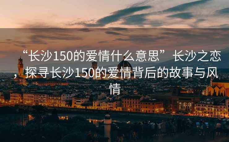 “長(zhǎng)沙150的愛情什么意思”長(zhǎng)沙之戀，探尋長(zhǎng)沙150的愛情背后的故事與風(fēng)情