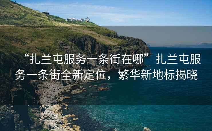 “扎蘭屯服務一條街在哪”扎蘭屯服務一條街全新定位，繁華新地標揭曉