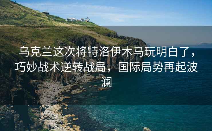 烏克蘭這次將特洛伊木馬玩明白了，巧妙戰(zhàn)術(shù)逆轉(zhuǎn)戰(zhàn)局，國際局勢再起波瀾