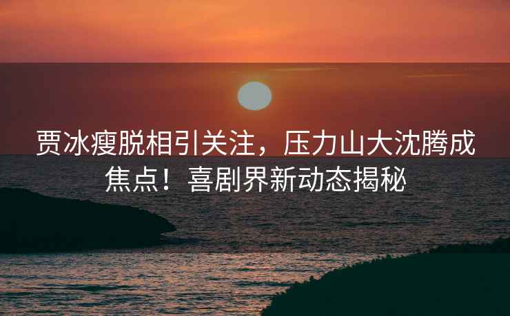 賈冰瘦脫相引關(guān)注，壓力山大沈騰成焦點！喜劇界新動態(tài)揭秘