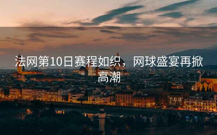 法網(wǎng)第10日賽程如織，網(wǎng)球盛宴再掀高潮