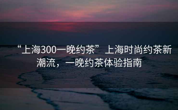 “上海300一晚約茶”上海時(shí)尚約茶新潮流，一晚約茶體驗(yàn)指南