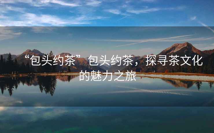 “包頭約茶”包頭約茶，探尋茶文化的魅力之旅
