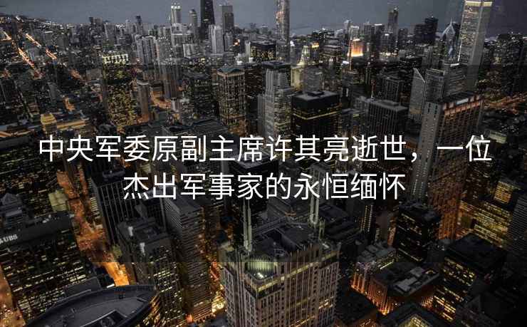中央軍委原副主席許其亮逝世，一位杰出軍事家的永恒緬懷