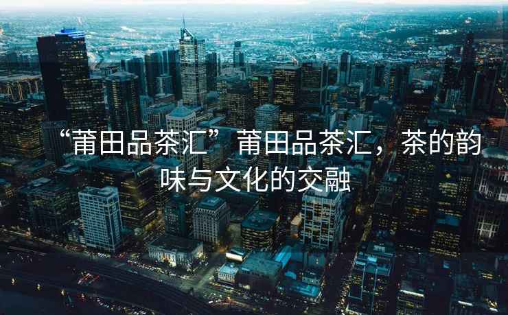 “莆田品茶匯”莆田品茶匯，茶的韻味與文化的交融