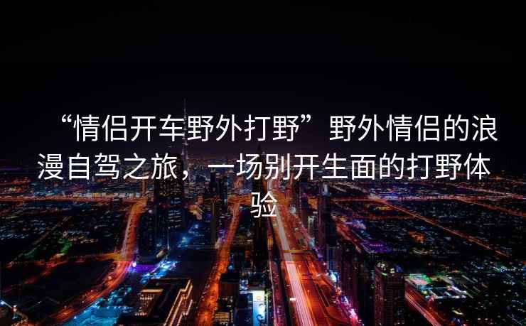 “情侶開車野外打野”野外情侶的浪漫自駕之旅，一場別開生面的打野體驗(yàn)