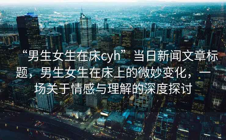 “男生女生在床cyh”當日新聞文章標題，男生女生在床上的微妙變化，一場關于情感與理解的深度探討