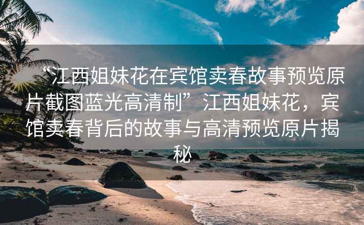 “江西姐妹花在賓館賣春故事預(yù)覽原片截圖藍(lán)光高清制”江西姐妹花，賓館賣春背后的故事與高清預(yù)覽原片揭秘