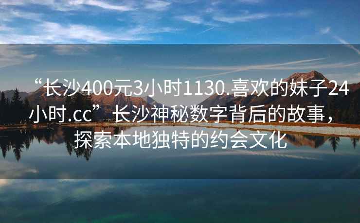 “長沙400元3小時(shí)1130.喜歡的妹子24小時(shí).cc”長沙神秘?cái)?shù)字背后的故事，探索本地獨(dú)特的約會文化