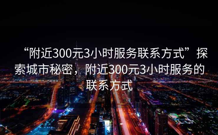 “附近300元3小時服務(wù)聯(lián)系方式”探索城市秘密，附近300元3小時服務(wù)的聯(lián)系方式