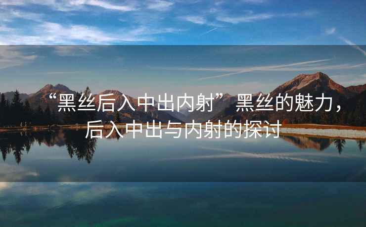 “黑絲后入中出內(nèi)射”黑絲的魅力，后入中出與內(nèi)射的探討