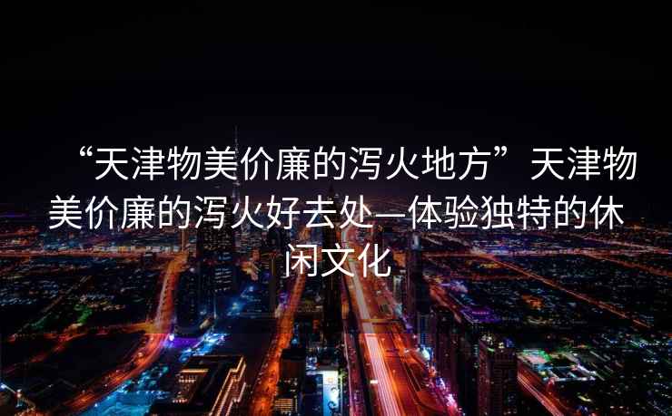 “天津物美價廉的瀉火地方”天津物美價廉的瀉火好去處—體驗獨(dú)特的休閑文化