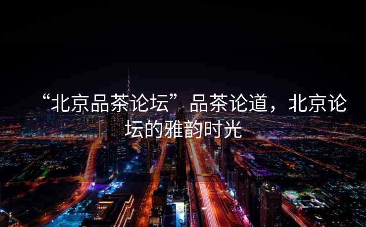 “北京品茶論壇”品茶論道，北京論壇的雅韻時(shí)光