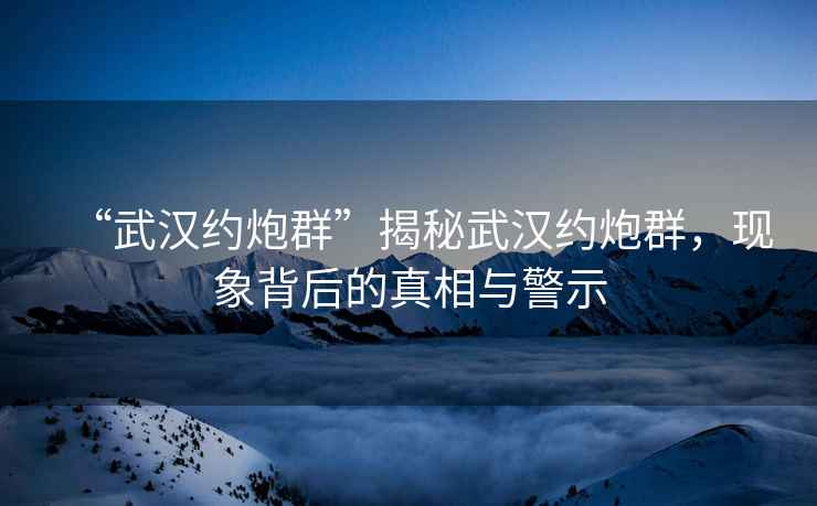 “武漢約炮群”揭秘武漢約炮群，現(xiàn)象背后的真相與警示