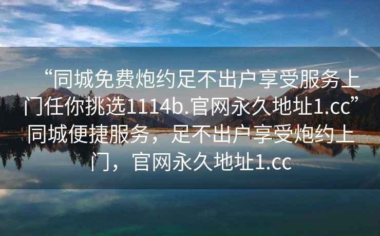“同城免費(fèi)炮約足不出戶享受服務(wù)上門任你挑選1114b.官網(wǎng)永久地址1.cc”同城便捷服務(wù)，足不出戶享受炮約上門，官網(wǎng)永久地址1.cc