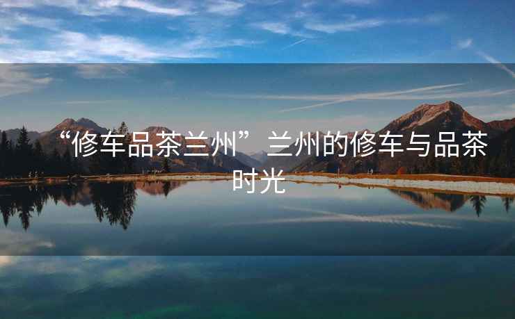 “修車品茶蘭州”蘭州的修車與品茶時光