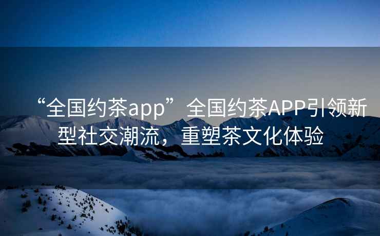 “全國約茶app”全國約茶APP引領(lǐng)新型社交潮流，重塑茶文化體驗