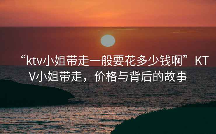 “ktv小姐帶走一般要花多少錢啊”KTV小姐帶走，價格與背后的故事