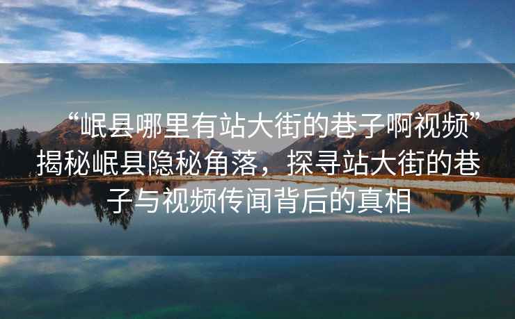 “岷縣哪里有站大街的巷子啊視頻”揭秘岷縣隱秘角落，探尋站大街的巷子與視頻傳聞背后的真相