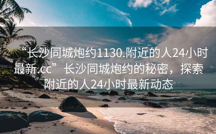 “長(zhǎng)沙同城炮約1130.附近的人24小時(shí)最新.cc”長(zhǎng)沙同城炮約的秘密，探索附近的人24小時(shí)最新動(dòng)態(tài)