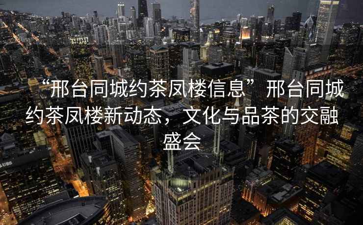 “邢臺(tái)同城約茶鳳樓信息”邢臺(tái)同城約茶鳳樓新動(dòng)態(tài)，文化與品茶的交融盛會(huì)