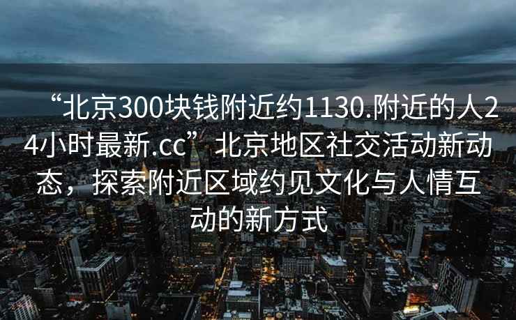 “北京300塊錢附近約1130.附近的人24小時最新.cc”北京地區(qū)社交活動新動態(tài)，探索附近區(qū)域約見文化與人情互動的新方式