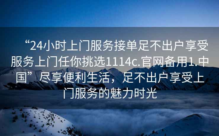 “24小時上門服務(wù)接單足不出戶享受服務(wù)上門任你挑選1114c.官網(wǎng)備用1.中國”盡享便利生活，足不出戶享受上門服務(wù)的魅力時光