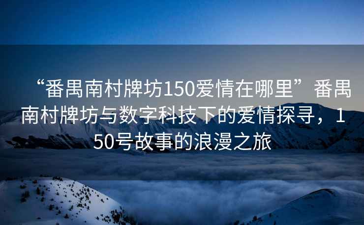 “番禺南村牌坊150愛情在哪里”番禺南村牌坊與數(shù)字科技下的愛情探尋，150號故事的浪漫之旅