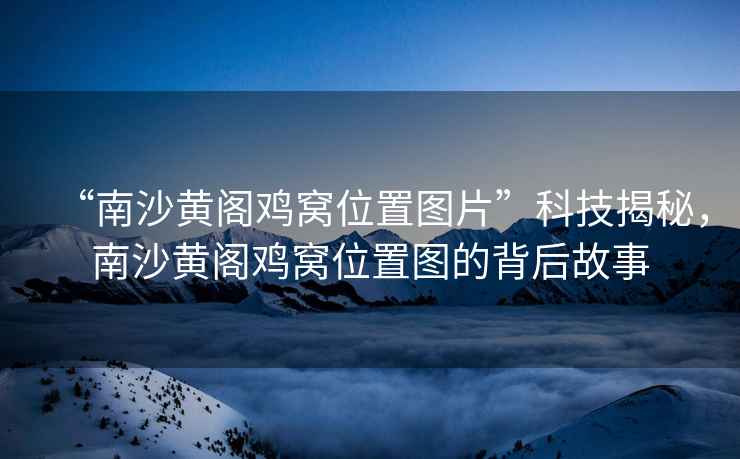 “南沙黃閣雞窩位置圖片”科技揭秘，南沙黃閣雞窩位置圖的背后故事