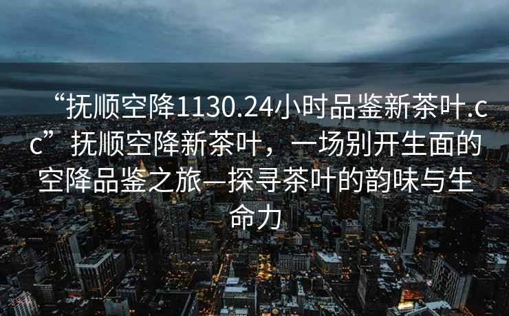 “撫順空降1130.24小時品鑒新茶葉.cc”撫順空降新茶葉，一場別開生面的空降品鑒之旅—探尋茶葉的韻味與生命力