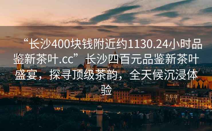 “長(zhǎng)沙400塊錢附近約1130.24小時(shí)品鑒新茶葉.cc”長(zhǎng)沙四百元品鑒新茶葉盛宴，探尋頂級(jí)茶韻，全天候沉浸體驗(yàn)