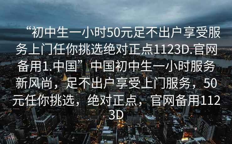 “初中生一小時50元足不出戶享受服務(wù)上門任你挑選絕對正點(diǎn)1123D.官網(wǎng)備用1.中國”中國初中生一小時服務(wù)新風(fēng)尚，足不出戶享受上門服務(wù)，50元任你挑選，絕對正點(diǎn)，官網(wǎng)備用1123D
