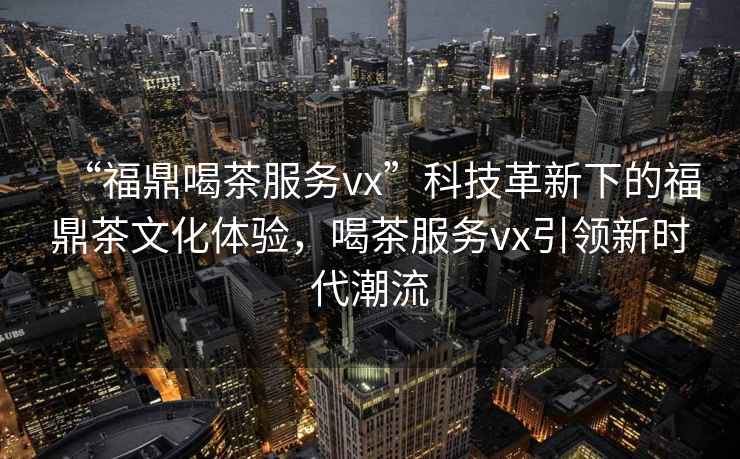 “福鼎喝茶服務vx”科技革新下的福鼎茶文化體驗，喝茶服務vx引領新時代潮流