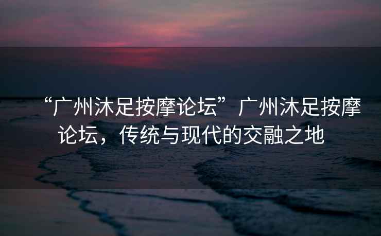 “廣州沐足按摩論壇”廣州沐足按摩論壇，傳統(tǒng)與現(xiàn)代的交融之地