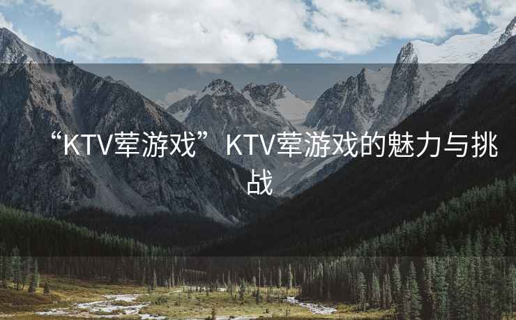 “KTV葷游戲”KTV葷游戲的魅力與挑戰(zhàn)