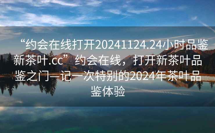 “約會在線打開20241124.24小時品鑒新茶葉.cc”約會在線，打開新茶葉品鑒之門—記一次特別的2024年茶葉品鑒體驗