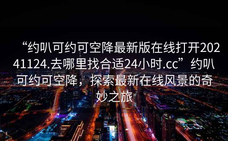 “約叭可約可空降最新版在線打開20241124.去哪里找合適24小時(shí).cc”約叭可約可空降，探索最新在線風(fēng)景的奇妙之旅