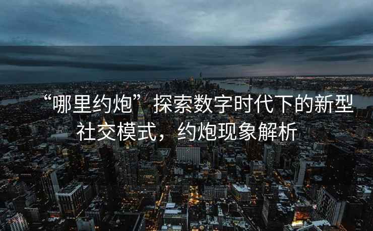 “哪里約炮”探索數(shù)字時代下的新型社交模式，約炮現(xiàn)象解析