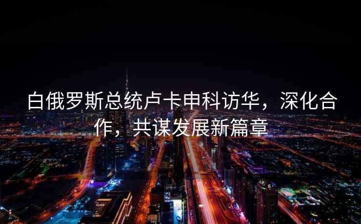 白俄羅斯總統(tǒng)盧卡申科訪華，深化合作，共謀發(fā)展新篇章