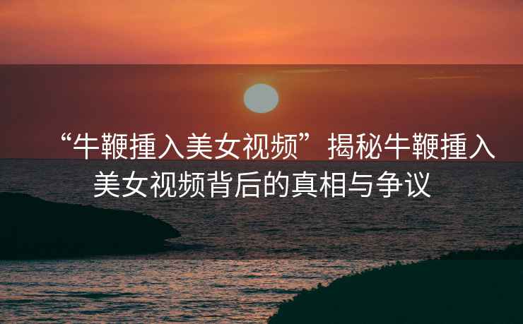 “牛鞭揰入美女視頻”揭秘牛鞭揰入美女視頻背后的真相與爭議