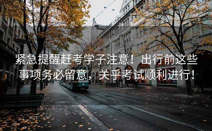 緊急提醒趕考學(xué)子注意！出行前這些事項務(wù)必留意，關(guān)乎考試順利進行！