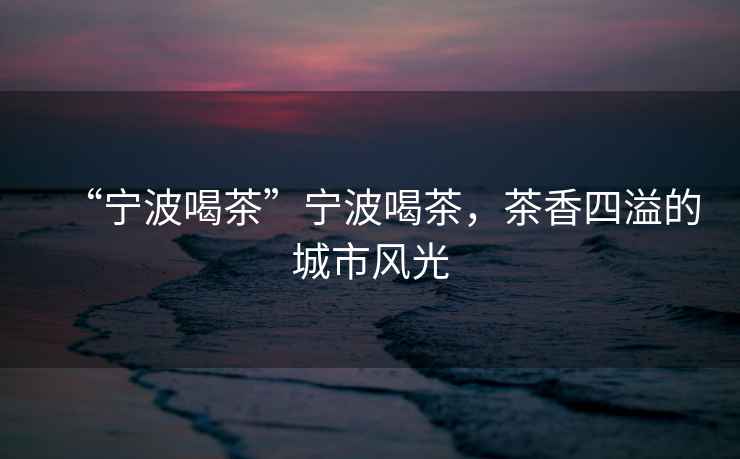 “寧波喝茶”寧波喝茶，茶香四溢的城市風(fēng)光